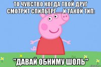 то чувство когда твой друг смотрит спилберг. . . и такой тип: "давай обниму шоль"