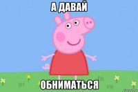 а давай обниматься