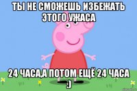 ты не сможешь избежать этого ужаса 24 часа,а потом ещё 24 часа :)