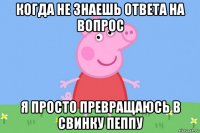 когда не знаешь ответа на вопрос я просто превращаюсь в свинку пеппу