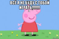 всё я не буду с тобой играть!!!!!!! 