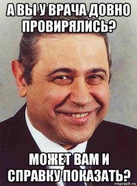 а вы у врача довно провирялись? может вам и справку показать?