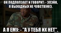 он подползает и говорит: - эпэйн, я выходных не чувствуюэ. а я ему: - "а у тебя их нет".