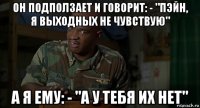 он подползает и говорит: - "пэйн, я выходных не чувствую" а я ему: - "а у тебя их нет"