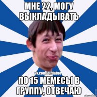 мне 22, могу выкладывать по 15 мемесы в группу, отвечаю