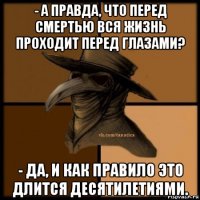 - а правда, что перед смертью вся жизнь проходит перед глазами? - да, и как правило это длится десятилетиями.