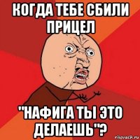 когда тебе сбили прицел "нафига ты это делаешь"?