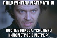 лицо учителя математики после вопроса: "сколько километров в метре ?"