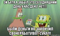 эй батя я забыл что сегодняшний день у нас денег нет!!! были деньги но закончил свою работу!вот сука!!!