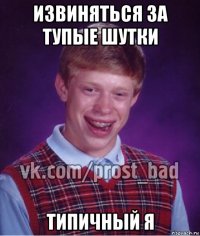 извиняться за тупые шутки типичный я