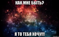 как мне быть? я то тебя хочу!!!