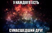 у каждого есть сумасшедший друг