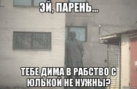  тебе дима в рабство с юлькой не нужны?