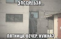 псс ребзя пятница, вечер, нужна?