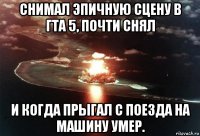 снимал эпичную сцену в гта 5, почти снял и когда прыгал с поезда на машину умер.