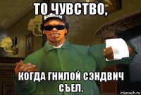 то чувство, когда гнилой сэндвич съел.