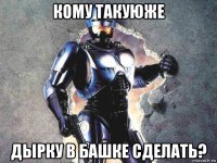 кому такуюже дырку в башке сделать?