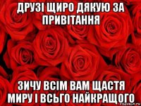 друзі щиро дякую за привітання зичу всім вам щастя миру і всьго найкращого