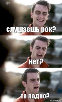 слушаешь рок? нет? та ладно?