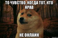 то чувство, когда тот, кто нрав не онлайн