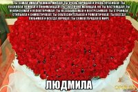 ты самая умная, нежная, милая! ты очень хорошая и очень красивая! ты ласковая, нежная и понимающая! ты сказочно манящая, но ты настоящая! ты неописуемая и неповторимая! ты незабываемая и неотразимая! ты стройная, стильная и симпатичная! ты соблазнительная и романтичная! ты всегда любимая и всегда хороша! ты самая лучшая в мире людмила