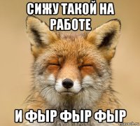 сижу такой на работе и фыр фыр фыр