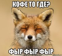 кофе то где? фыр фыр фыр