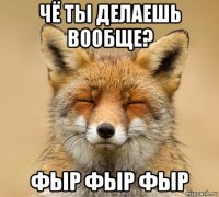 чё ты делаешь вообще? фыр фыр фыр