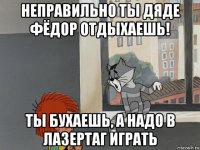 неправильно ты дяде фёдор отдыхаешь! ты бухаешь, а надо в лазертаг играть