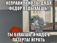 неправильно ты дядя фёдор отдыхаешь! ты бухаешь, а надо в лазертаг играть