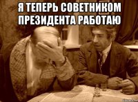 я теперь советником президента работаю 