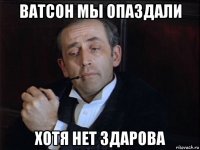 ватсон мы опаздали хотя нет здарова