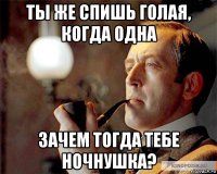 ты же спишь голая, когда одна зачем тогда тебе ночнушка?