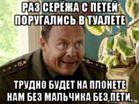 раз серёжа с петей поругались в туалете трудно будет на плонете нам без мальчика без пети.