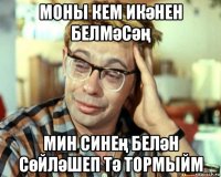 моны кем икәнен белмәсәң мин синең белән сөйләшеп тә тормыйм