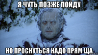 я чуть позже пойду но проснуться надо прям ща