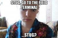 stug, go to the field terminal ...stug?