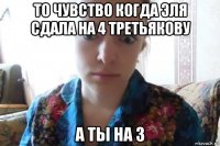 то чувство когда эля сдала на 4 третьякову а ты на 3