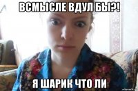 всмысле вдул бы?! я шарик что ли