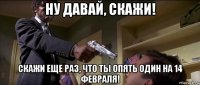ну давай, скажи! скажи еще раз, что ты опять один на 14 февраля!