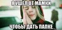 я ушел от мамки чтобы дать папке