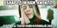 обнародуй нам, кирилл, хер ли ты такой камуфляжный зил?