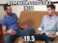 вот такой большой у него 19,5