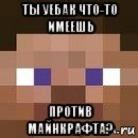 ты уебак что-то имеешь против майнкрафта?