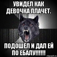 увидел как девочка плачет. подошёл и дал ей по ебалу!!!!!!