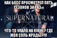 как босс просмотрел пять сезонов за раз... что-то упало на кухне? где моя соль ироды?!!!