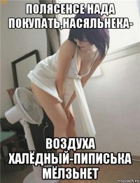 полясенсе нада покупать,насяльнека- воздуха халёдный-пиписька мёлзьнет
