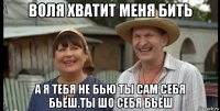 воля хватит меня бить а я тебя не бью ты сам себя бьёш.ты шо себя бьёш