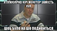 я прихуярив юрі монітор замість хуя шоб було на шо подивиться