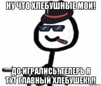 ну что хлебушные мои! до игрались! теперь я тут главный хлебушек! !!